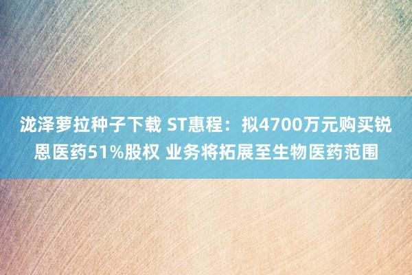 泷泽萝拉种子下载 ST惠程：拟4700万元购买锐恩医药51%股权 业务将拓展至生物医药范围