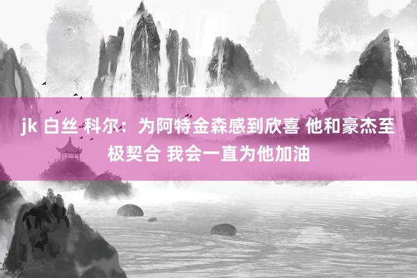 jk 白丝 科尔：为阿特金森感到欣喜 他和豪杰至极契合 我会一直为他加油