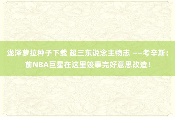 泷泽萝拉种子下载 超三东说念主物志 ——考辛斯：前NBA巨星在这里竣事完好意思改造！