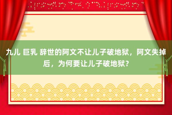 九儿 巨乳 辞世的阿文不让儿子破地狱，阿文失掉后，为何要让儿子破地狱？