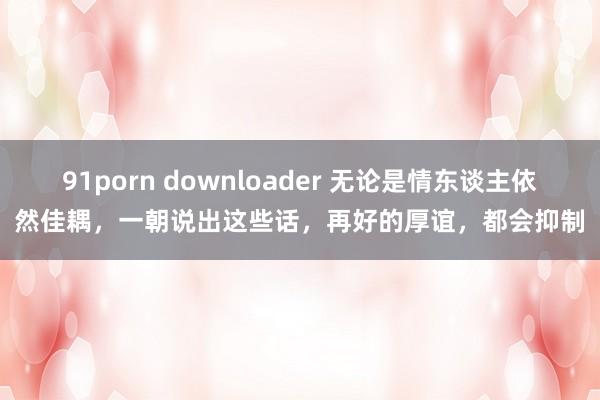 91porn downloader 无论是情东谈主依然佳耦，一朝说出这些话，再好的厚谊，都会抑制