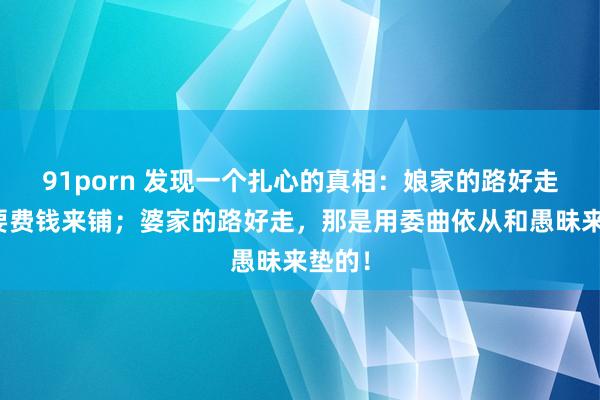 91porn 发现一个扎心的真相：娘家的路好走，需要费钱来铺；婆家的路好走，那是用委曲依从和愚昧来垫的！