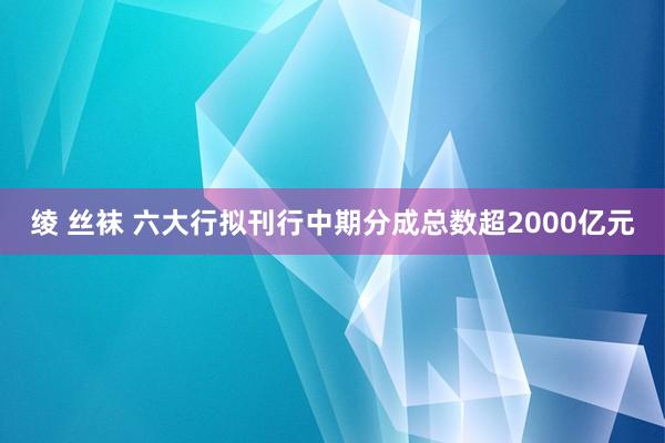 绫 丝袜 六大行拟刊行中期分成总数超2000亿元