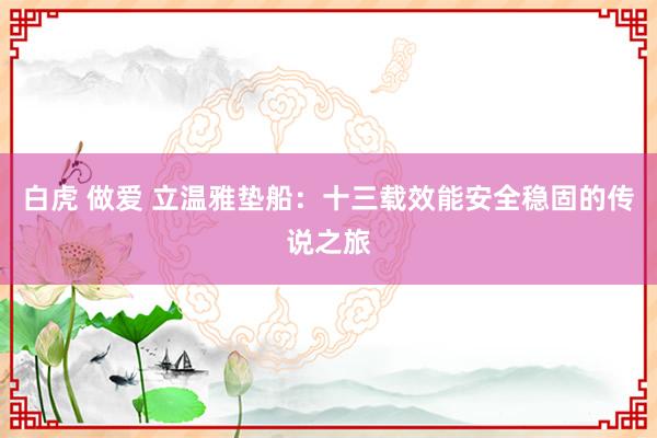 白虎 做爱 立温雅垫船：十三载效能安全稳固的传说之旅