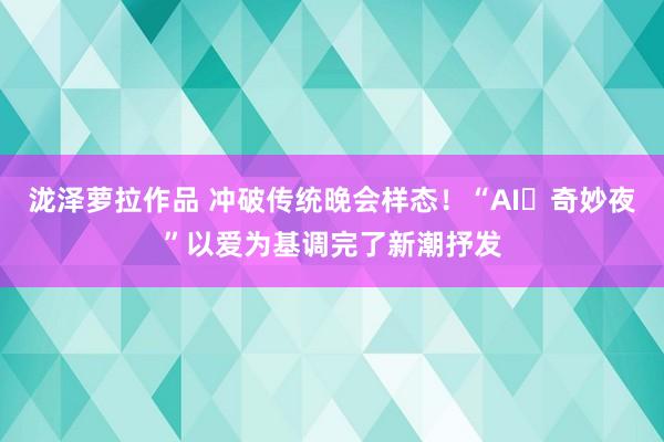 泷泽萝拉作品 冲破传统晚会样态！“AI​奇妙夜”以爱为基调完了新潮抒发