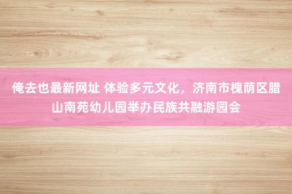 俺去也最新网址 体验多元文化，济南市槐荫区腊山南苑幼儿园举办民族共融游园会