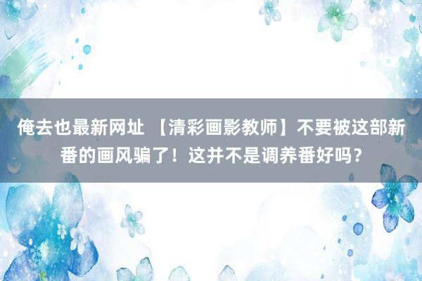 俺去也最新网址 【清彩画影教师】不要被这部新番的画风骗了！这并不是调养番好吗？