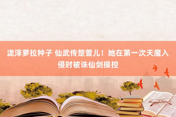 泷泽萝拉种子 仙武传楚萱儿！她在第一次天魔入侵时被诛仙剑操控