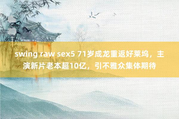 swing raw sex5 71岁成龙重返好莱坞，主演新片老本超10亿，引不雅众集体期待