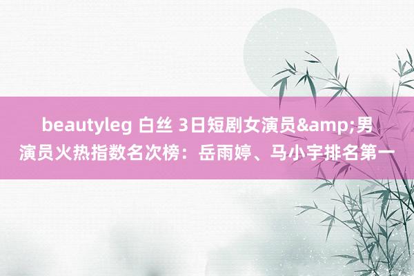 beautyleg 白丝 3日短剧女演员&男演员火热指数名次榜：岳雨婷、马小宇排名第一