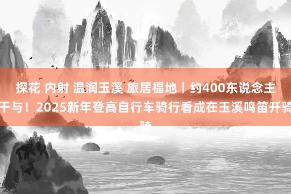 探花 内射 温润玉溪 旅居福地丨约400东说念主干与！2025新年登高自行车骑行看成在玉溪鸣笛开骑