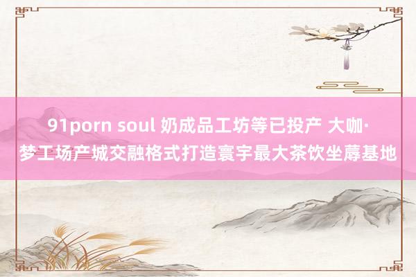 91porn soul 奶成品工坊等已投产 大咖·梦工场产城交融格式打造寰宇最大茶饮坐蓐基地