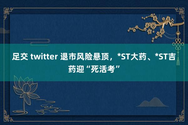 足交 twitter 退市风险悬顶，*ST大药、*ST吉药迎“死活考”