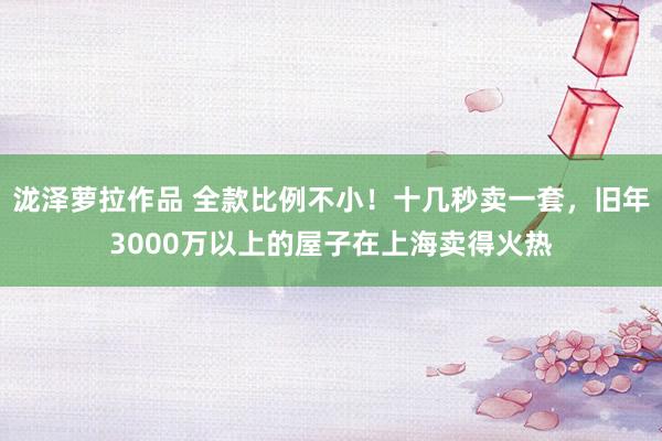 泷泽萝拉作品 全款比例不小！十几秒卖一套，旧年3000万以上的屋子在上海卖得火热