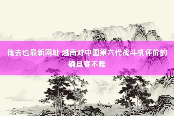 俺去也最新网址 越南对中国第六代战斗机评价的确且客不雅