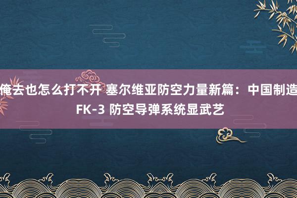 俺去也怎么打不开 塞尔维亚防空力量新篇：中国制造 FK-3 防空导弹系统显武艺