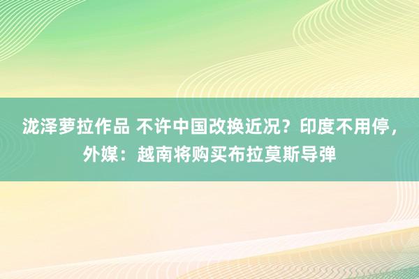 泷泽萝拉作品 不许中国改换近况？印度不用停，外媒：越南将购买布拉莫斯导弹