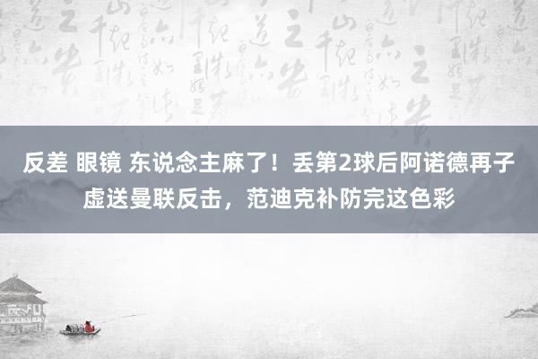 反差 眼镜 东说念主麻了！丢第2球后阿诺德再子虚送曼联反击，范迪克补防完这色彩