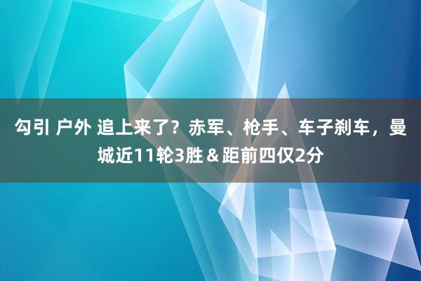 勾引 户外 追上来了？赤军、枪手、车子刹车，曼城近11轮3胜＆距前四仅2分