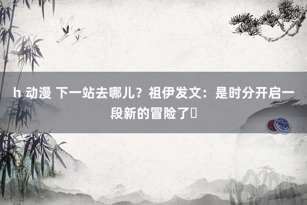 h 动漫 下一站去哪儿？祖伊发文：是时分开启一段新的冒险了⏳