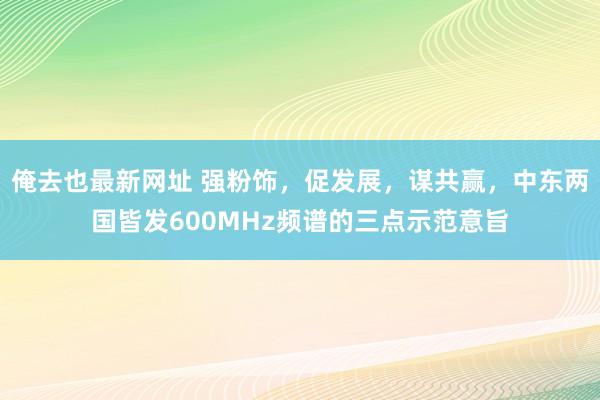 俺去也最新网址 强粉饰，促发展，谋共赢，中东两国皆发600MHz频谱的三点示范意旨