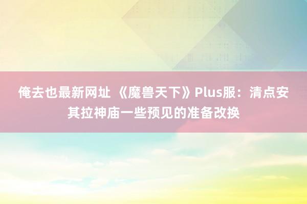 俺去也最新网址 《魔兽天下》Plus服：清点安其拉神庙一些预见的准备改换