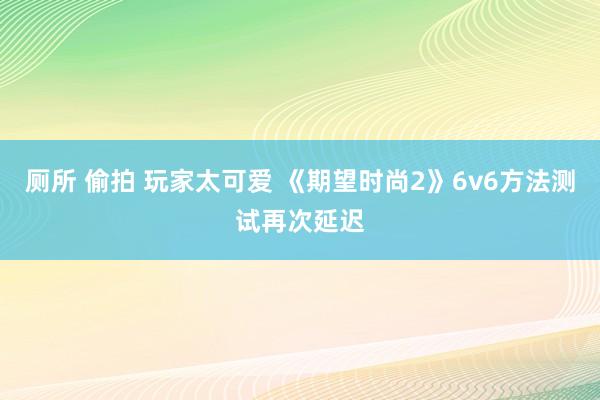 厕所 偷拍 玩家太可爱 《期望时尚2》6v6方法测试再次延迟