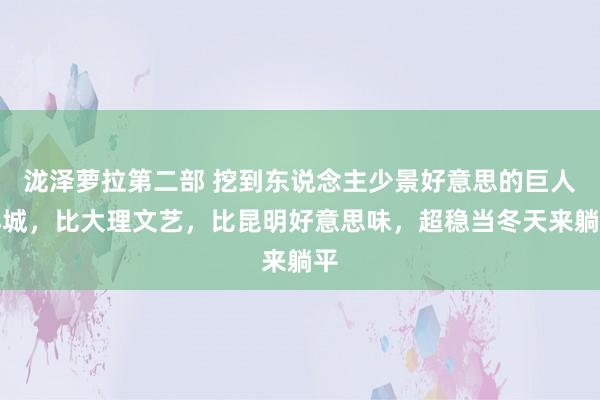 泷泽萝拉第二部 挖到东说念主少景好意思的巨人小城，比大理文艺，比昆明好意思味，超稳当冬天来躺平