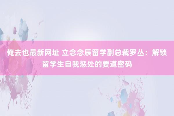 俺去也最新网址 立念念辰留学副总裁罗丛：解锁留学生自我惩处的要道密码