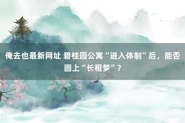 俺去也最新网址 碧桂园公寓“进入体制”后，能否圆上“长租梦”？