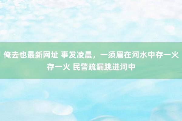 俺去也最新网址 事发凌晨，一须眉在河水中存一火存一火 民警疏漏跳进河中