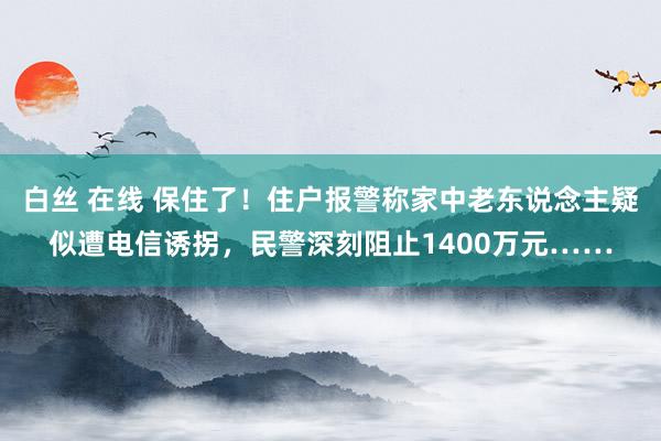 白丝 在线 保住了！住户报警称家中老东说念主疑似遭电信诱拐，民警深刻阻止1400万元……