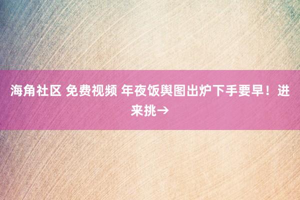 海角社区 免费视频 年夜饭舆图出炉下手要早！进来挑→