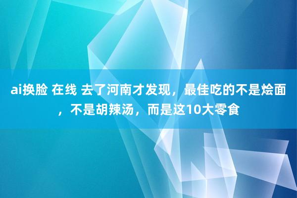 ai换脸 在线 去了河南才发现，最佳吃的不是烩面，不是胡辣汤，而是这10大零食