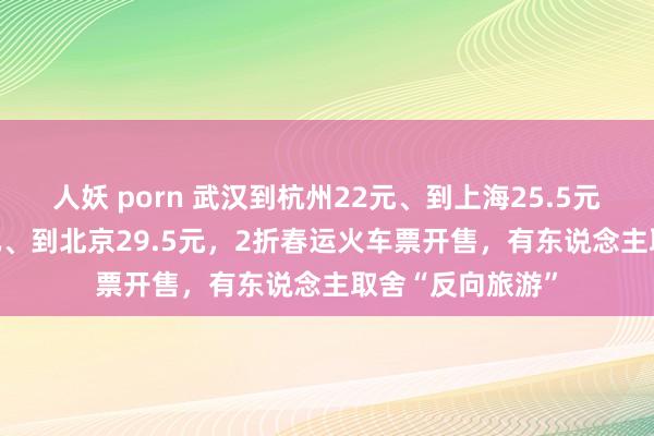 人妖 porn 武汉到杭州22元、到上海25.5元、到广州26.5元、到北京29.5元，2折春运火车票开售，有东说念主取舍“反向旅游”