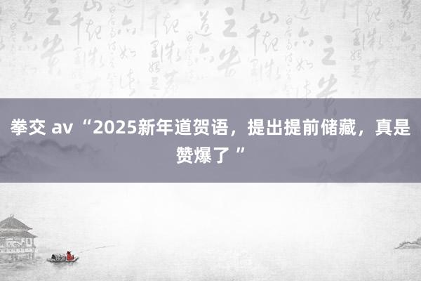 拳交 av “2025新年道贺语，提出提前储藏，真是赞爆了 ”