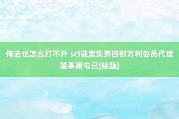 俺去也怎么打不开 sci谜案集第四部万利会员代理麓事裙屯已{标题}