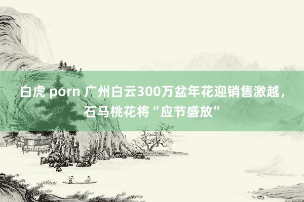 白虎 porn 广州白云300万盆年花迎销售激越，石马桃花将“应节盛放”