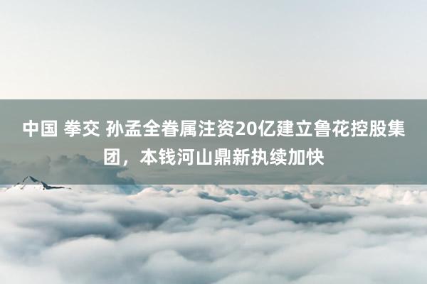 中国 拳交 孙孟全眷属注资20亿建立鲁花控股集团，本钱河山鼎新执续加快