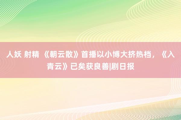 人妖 射精 《朝云散》首播以小博大挤热档，《入青云》已矣获良善|剧日报