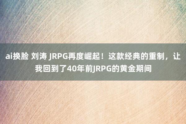 ai换脸 刘涛 JRPG再度崛起！这款经典的重制，让我回到了40年前JRPG的黄金期间