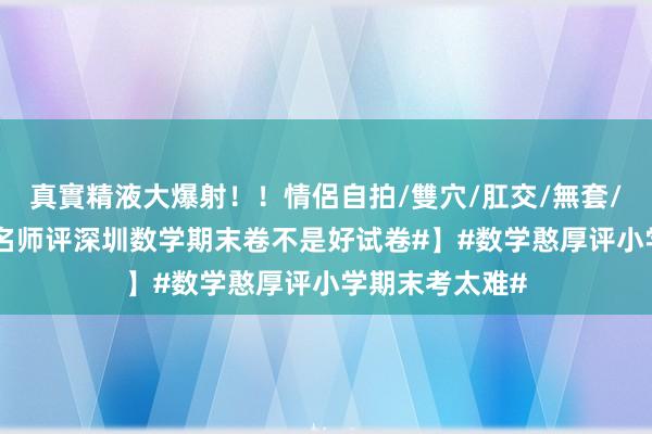 真實精液大爆射！！情侶自拍/雙穴/肛交/無套/大量噴精 【#名师评深圳数学期末卷不是好试卷#】#数学憨厚评小学期末考太难#