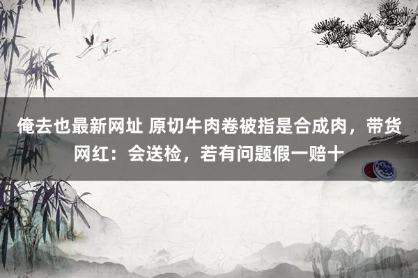 俺去也最新网址 原切牛肉卷被指是合成肉，带货网红：会送检，若有问题假一赔十