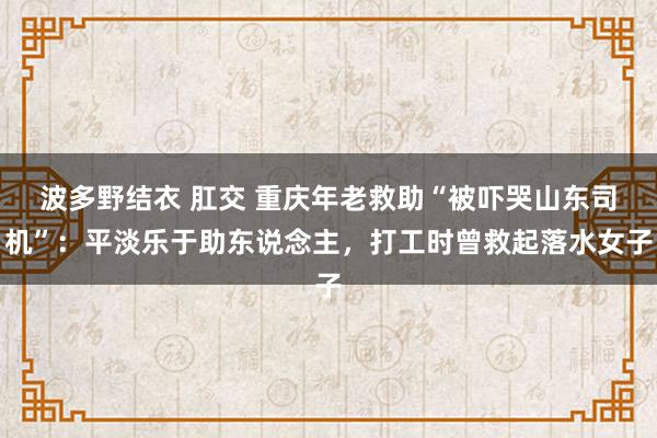 波多野结衣 肛交 重庆年老救助“被吓哭山东司机”：平淡乐于助东说念主，打工时曾救起落水女子