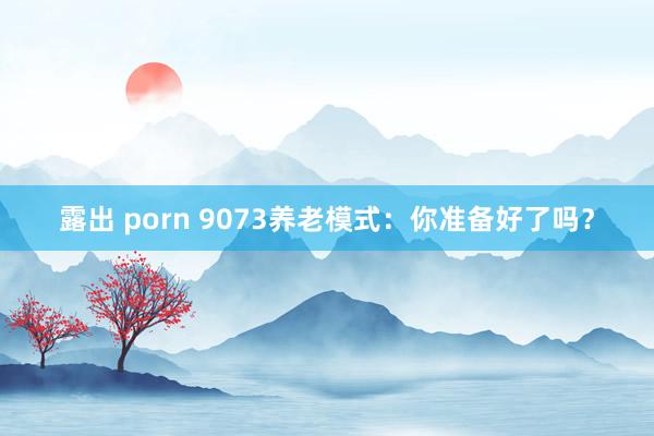 露出 porn 9073养老模式：你准备好了吗？