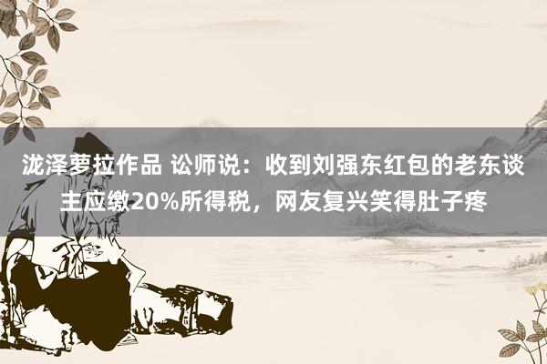 泷泽萝拉作品 讼师说：收到刘强东红包的老东谈主应缴20%所得税，网友复兴笑得肚子疼