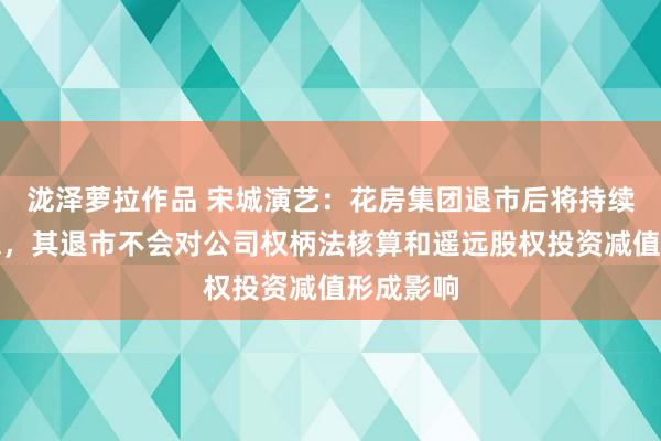 泷泽萝拉作品 宋城演艺：花房集团退市后将持续保抓联想，其退市不会对公司权柄法核算和遥远股权投资减值形成影响