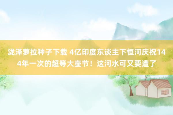 泷泽萝拉种子下载 4亿印度东谈主下恒河庆祝144年一次的超等大壶节！这河水可又要遭了