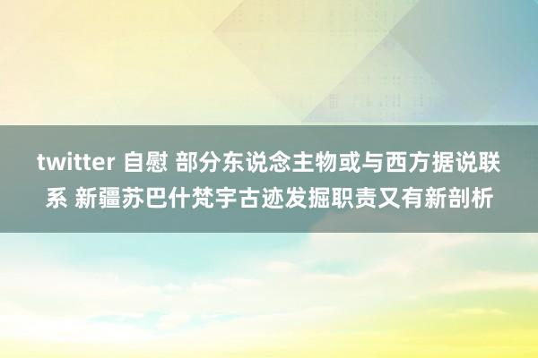 twitter 自慰 部分东说念主物或与西方据说联系 新疆苏巴什梵宇古迹发掘职责又有新剖析