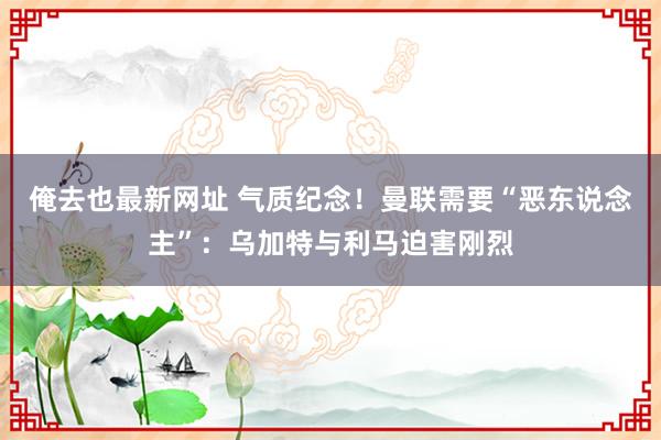 俺去也最新网址 气质纪念！曼联需要“恶东说念主”：乌加特与利马迫害刚烈